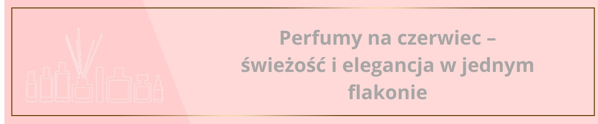 Perfumy na czerwiec – świeżość i elegancja w jednym flakonie