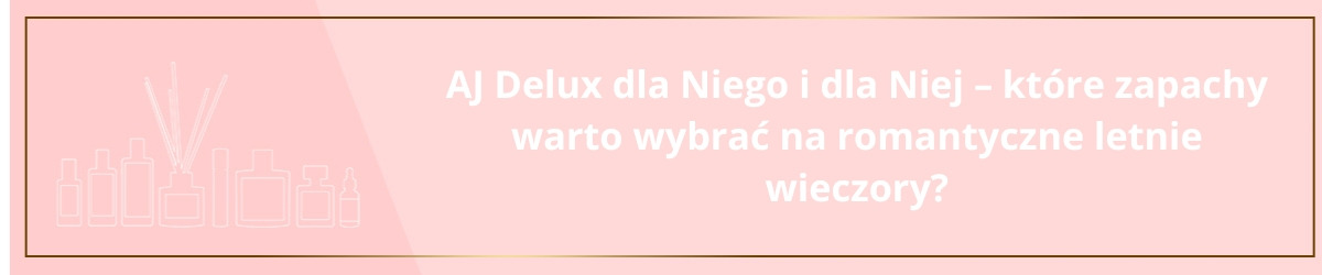 AJ Delux dla niego i dla niej – które zapachy warto wybrać na romantyczne letnie wieczory?