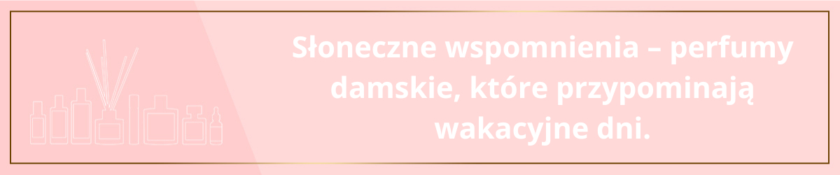 Słoneczne wspomnienia - perfumy damskie, które przypominają wakacyjne dni